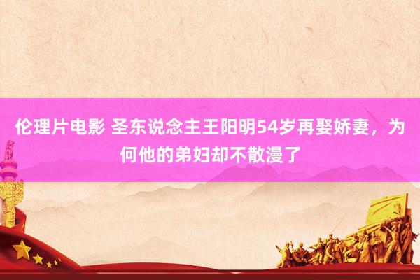 伦理片电影 圣东说念主王阳明54岁再娶娇妻，为何他的弟妇却不散漫了