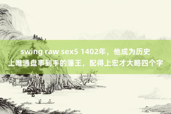 swing raw sex5 1402年，他成为历史上唯通盘事到手的藩王，配得上宏才大略四个字