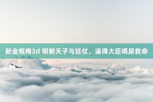 新金瓶梅3d 明朝天子与廷仗，逼得大臣喝尿救命