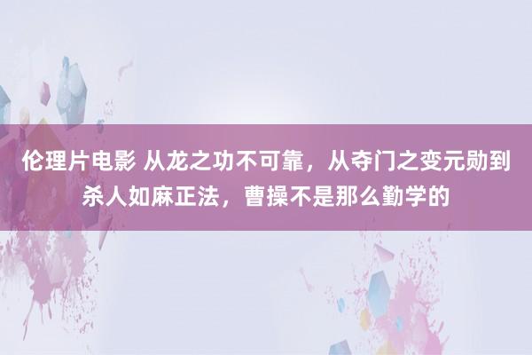 伦理片电影 从龙之功不可靠，从夺门之变元勋到杀人如麻正法，曹操不是那么勤学的