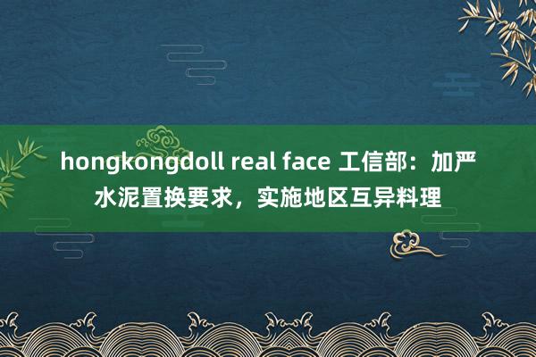 hongkongdoll real face 工信部：加严水泥置换要求，实施地区互异料理