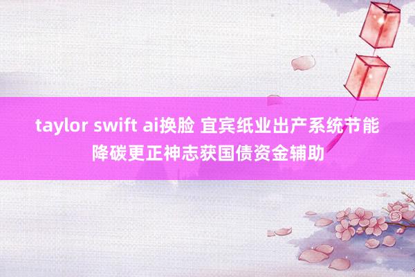 taylor swift ai换脸 宜宾纸业出产系统节能降碳更正神志获国债资金辅助