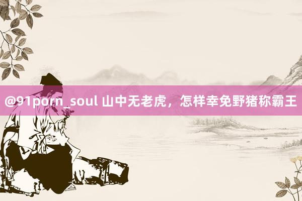 @91porn_soul 山中无老虎，怎样幸免野猪称霸王