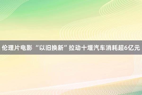 伦理片电影 “以旧换新”拉动十堰汽车消耗超6亿元