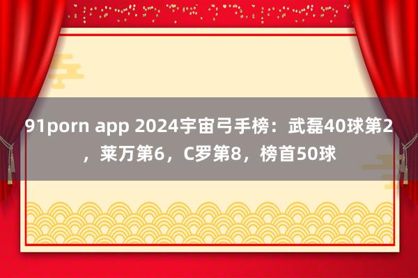 91porn app 2024宇宙弓手榜：武磊40球第2，莱万第6，C罗第8，榜首50球