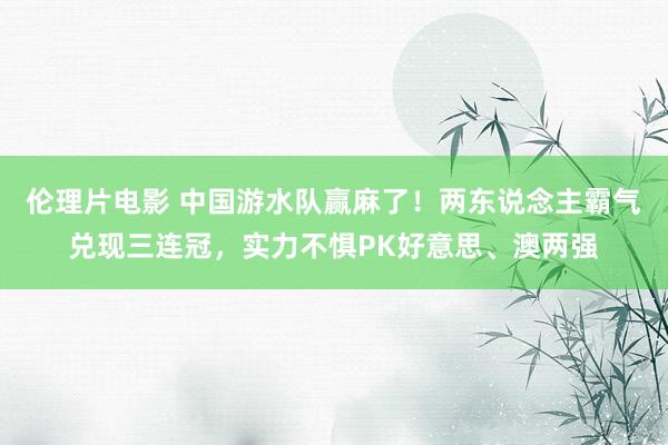 伦理片电影 中国游水队赢麻了！两东说念主霸气兑现三连冠，实力不惧PK好意思、澳两强