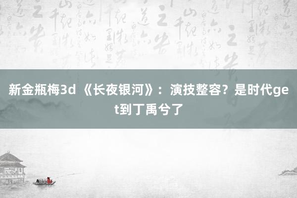 新金瓶梅3d 《长夜银河》：演技整容？是时代get到丁禹兮了