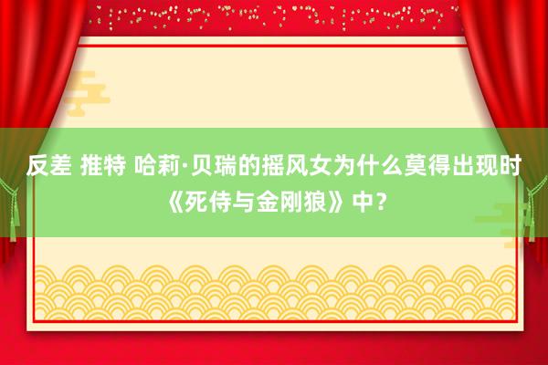 反差 推特 哈莉·贝瑞的摇风女为什么莫得出现时《死侍与金刚狼》中？