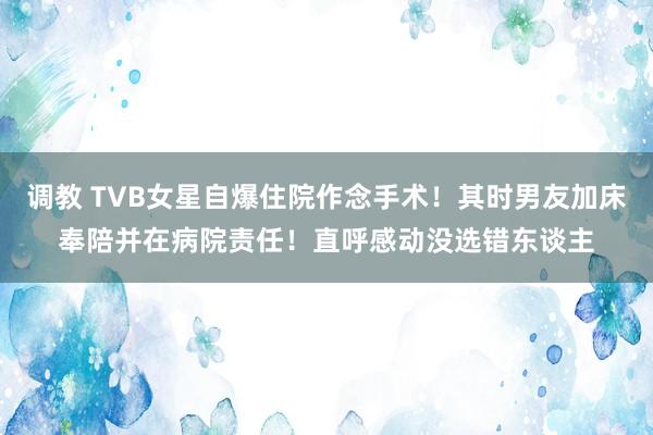 调教 TVB女星自爆住院作念手术！其时男友加床奉陪并在病院责任！直呼感动没选错东谈主