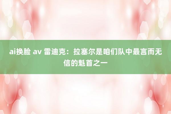 ai换脸 av 雷迪克：拉塞尔是咱们队中最言而无信的魁首之一