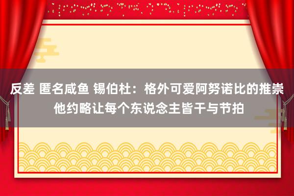 反差 匿名咸鱼 锡伯杜：格外可爱阿努诺比的推崇 他约略让每个东说念主皆干与节拍