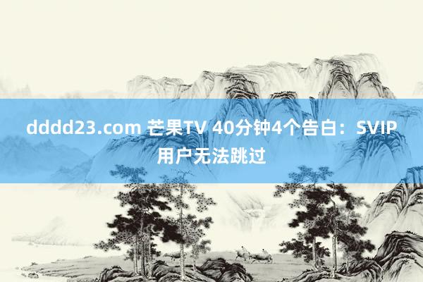 dddd23.com 芒果TV 40分钟4个告白：SVIP用户无法跳过