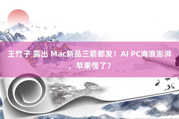 王竹子 露出 Mac新品三箭都发！AI PC海浪澎湃，苹果慌了？