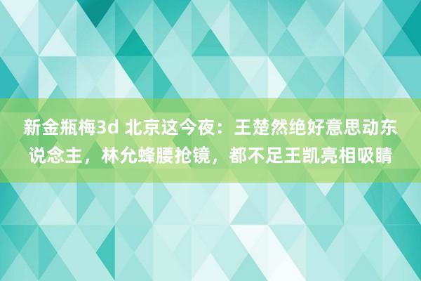 新金瓶梅3d 北京这今夜：王楚然绝好意思动东说念主，林允蜂腰抢镜，都不足王凯亮相吸睛