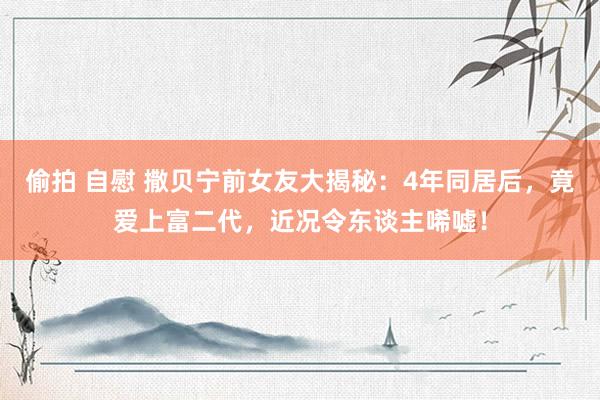 偷拍 自慰 撒贝宁前女友大揭秘：4年同居后，竟爱上富二代，近况令东谈主唏嘘！