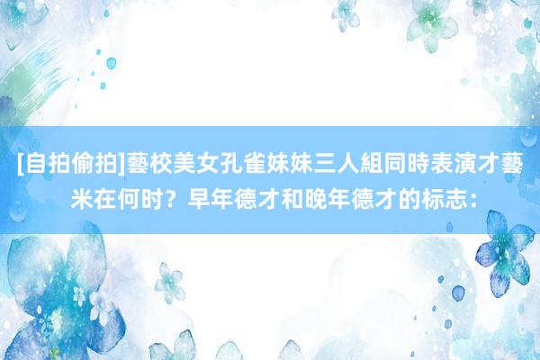 [自拍偷拍]藝校美女孔雀妹妹三人組同時表演才藝 米在何时？早年德才和晚年德才的标志：