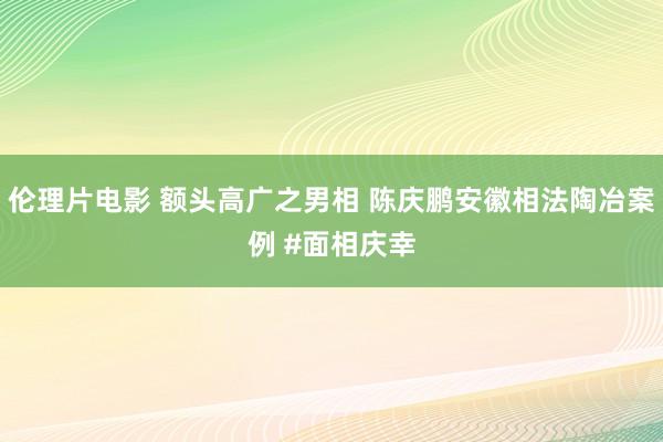 伦理片电影 额头高广之男相 陈庆鹏安徽相法陶冶案例 #面相庆幸