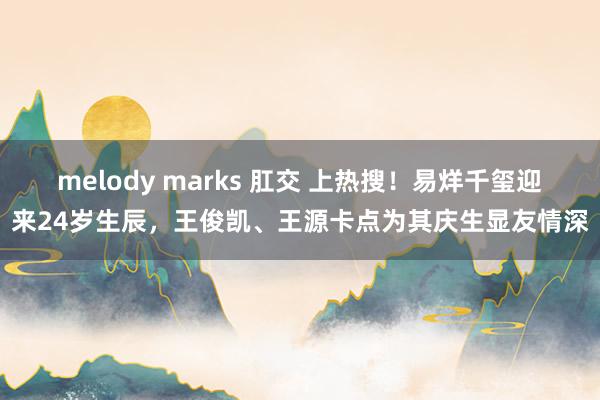 melody marks 肛交 上热搜！易烊千玺迎来24岁生辰，王俊凯、王源卡点为其庆生显友情深