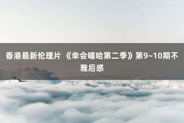 香港最新伦理片 《幸会嘻哈第二季》第9~10期不雅后感