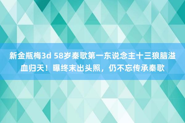 新金瓶梅3d 58岁秦歌第一东说念主十三狼脑溢血归天！曝终末出头照，仍不忘传承秦歌