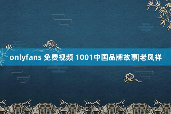 onlyfans 免费视频 1001中国品牌故事|老凤祥