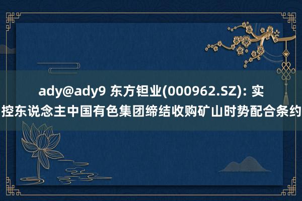 ady@ady9 东方钽业(000962.SZ): 实控东说念主中国有色集团缔结收购矿山时势配合条约