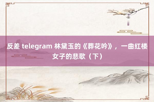 反差 telegram 林黛玉的《葬花吟》，一曲红楼女子的悲歌（下）