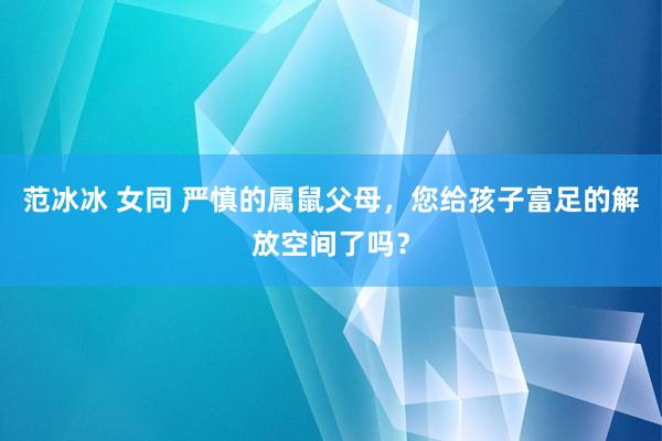 范冰冰 女同 严慎的属鼠父母，您给孩子富足的解放空间了吗？