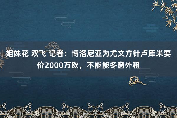 姐妹花 双飞 记者：博洛尼亚为尤文方针卢库米要价2000万欧，不能能冬窗外租