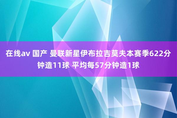 在线av 国产 曼联新星伊布拉吉莫夫本赛季622分钟造11球 平均每57分钟造1球