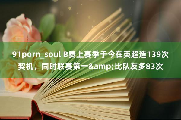 91porn_soul B费上赛季于今在英超造139次契机，同时联赛第一&比队友多83次