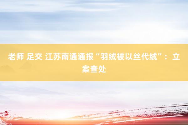 老师 足交 江苏南通通报“羽绒被以丝代绒”：立案查处