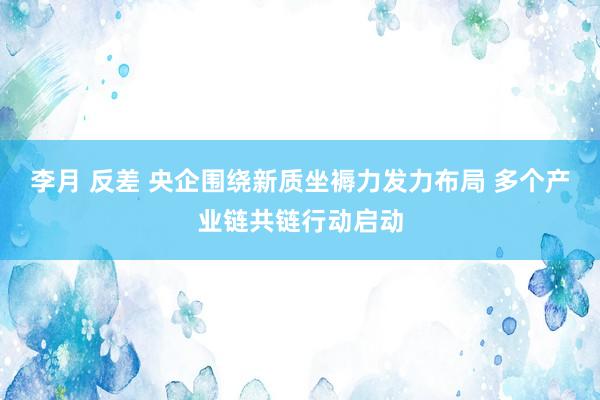 李月 反差 央企围绕新质坐褥力发力布局 多个产业链共链行动启动