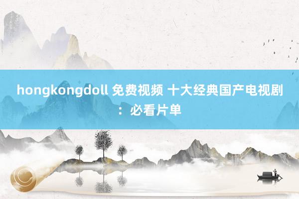 hongkongdoll 免费视频 十大经典国产电视剧：必看片单