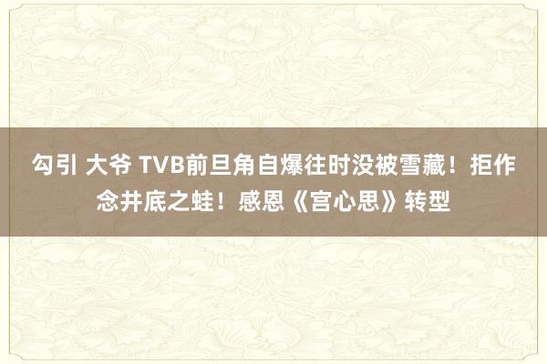 勾引 大爷 TVB前旦角自爆往时没被雪藏！拒作念井底之蛙！感恩《宫心思》转型