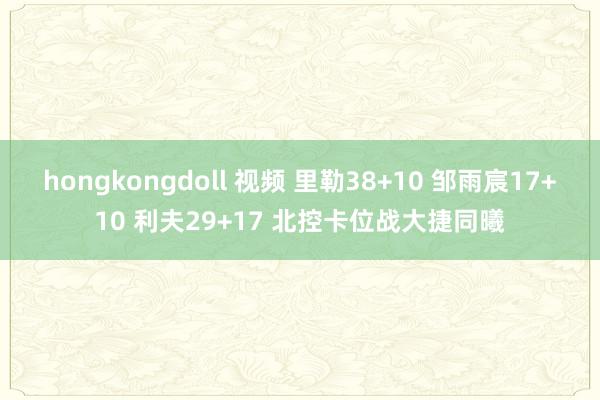 hongkongdoll 视频 里勒38+10 邹雨宸17+10 利夫29+17 北控卡位战大捷同曦