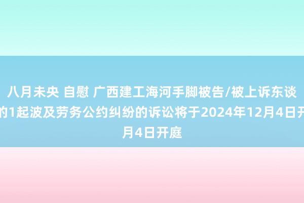 八月未央 自慰 广西建工海河手脚被告/被上诉东谈主的1起波及劳务公约纠纷的诉讼将于2024年12月4日开庭