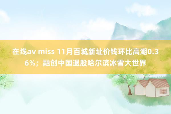 在线av miss 11月百城新址价钱环比高潮0.36%；融创中国退股哈尔滨冰雪大世界