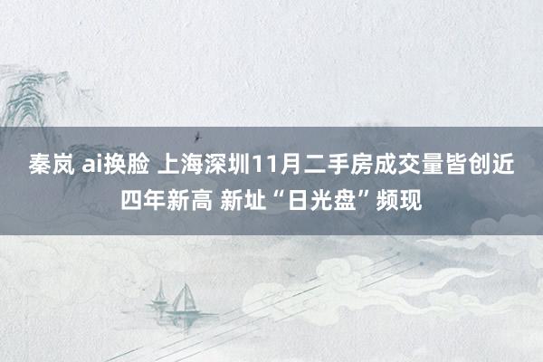 秦岚 ai换脸 上海深圳11月二手房成交量皆创近四年新高 新址“日光盘”频现