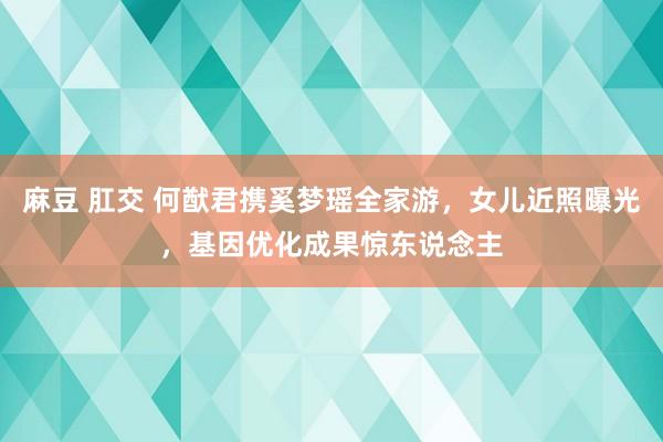 麻豆 肛交 何猷君携奚梦瑶全家游，女儿近照曝光，基因优化成果惊东说念主