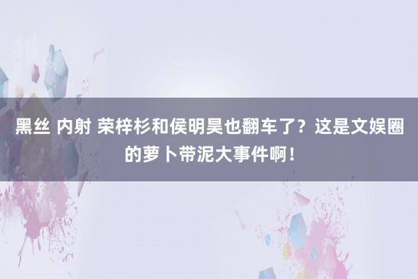 黑丝 内射 荣梓杉和侯明昊也翻车了？这是文娱圈的萝卜带泥大事件啊！