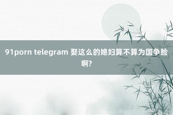 91porn telegram 娶这么的媳妇算不算为国争脸啊?