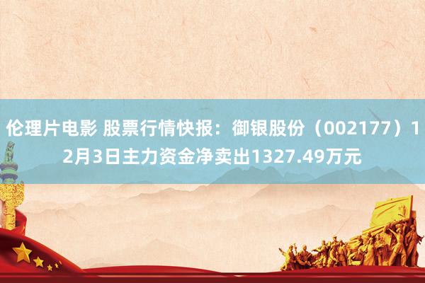 伦理片电影 股票行情快报：御银股份（002177）12月3日主力资金净卖出1327.49万元