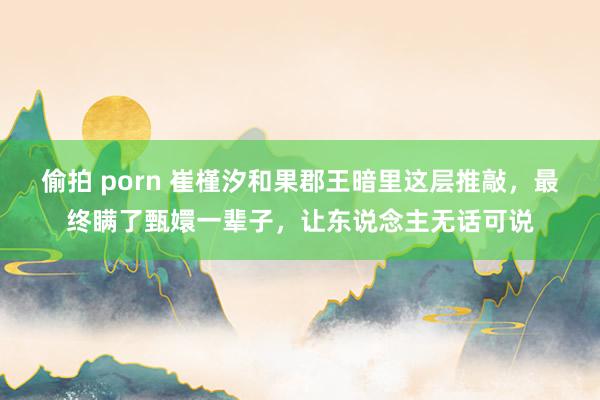 偷拍 porn 崔槿汐和果郡王暗里这层推敲，最终瞒了甄嬛一辈子，让东说念主无话可说