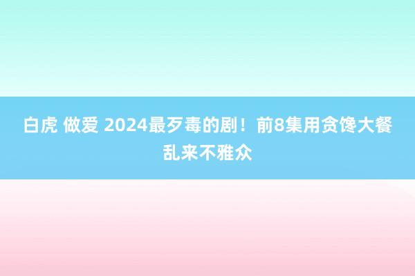 白虎 做爱 2024最歹毒的剧！前8集用贪馋大餐乱来不雅众