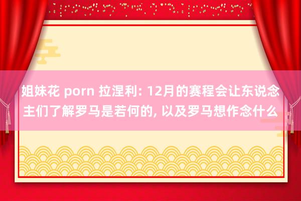 姐妹花 porn 拉涅利: 12月的赛程会让东说念主们了解罗马是若何的， 以及罗马想作念什么