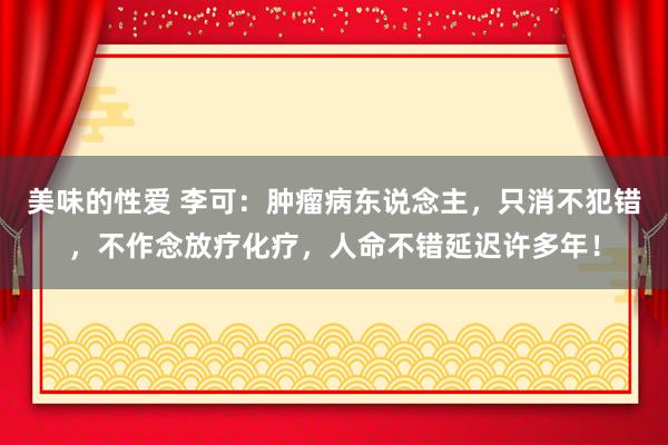 美味的性爱 李可：肿瘤病东说念主，只消不犯错，不作念放疗化疗，人命不错延迟许多年！