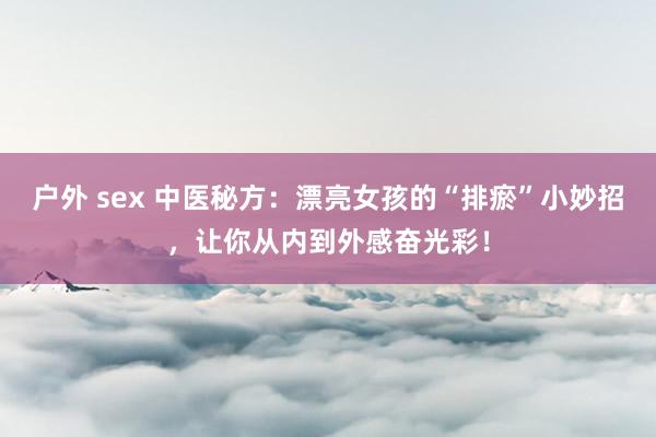 户外 sex 中医秘方：漂亮女孩的“排瘀”小妙招，让你从内到外感奋光彩！