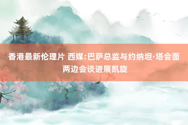 香港最新伦理片 西媒:巴萨总监与约纳坦·塔会面 两边会谈进展凯旋