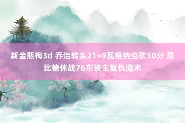 新金瓶梅3d 乔治转头21+9瓦格纳空砍30分 恩比德休战76东谈主复仇魔术